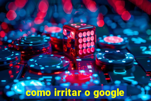 como irritar o google